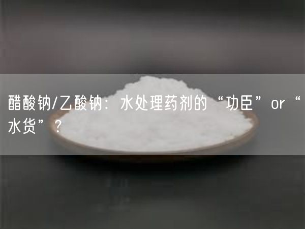 醋酸钠/乙酸钠：水处理药剂的“功臣”or“水货”？(图3)